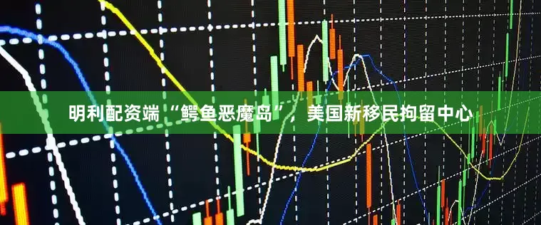 明利配资端 “鳄鱼恶魔岛”，美国新移民拘留中心