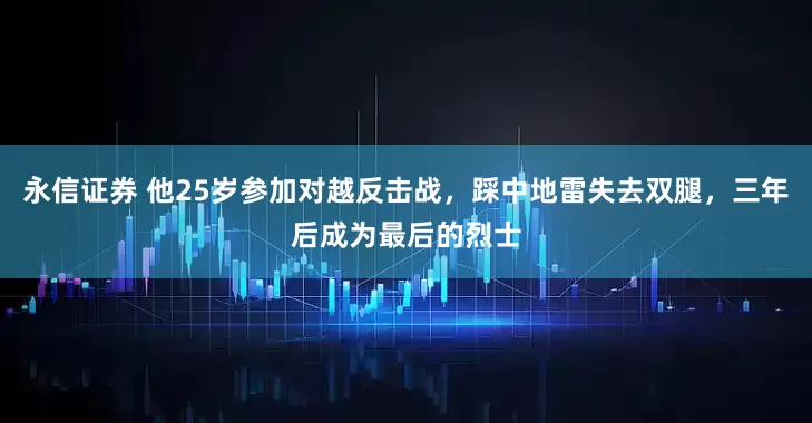 永信证券 他25岁参加对越反击战，踩中地雷失去双腿，三年后成为最后的烈士