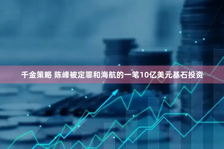 千金策略 陈峰被定罪和海航的一笔10亿美元基石投资