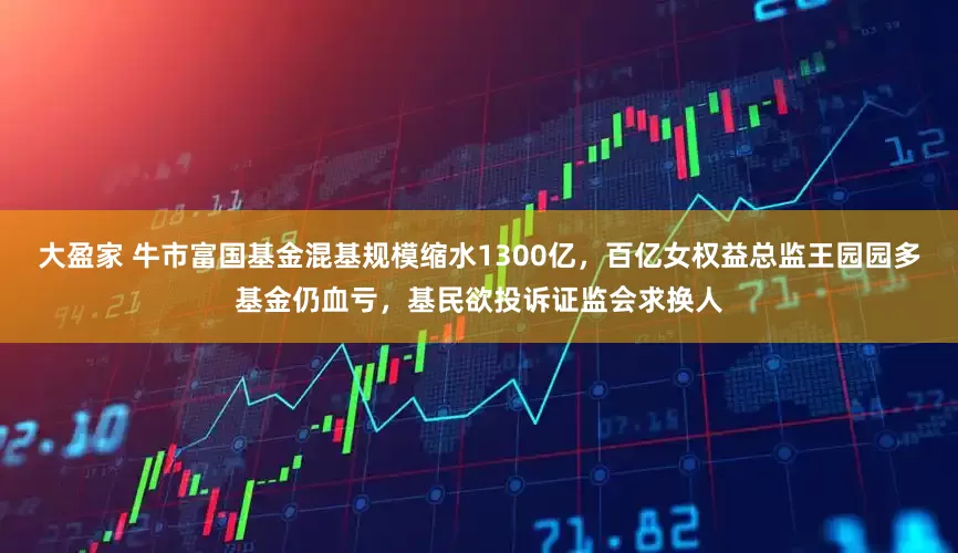 大盈家 牛市富国基金混基规模缩水1300亿，百亿女权益总监王园园多基金仍血亏，基民欲投诉证监会求换人